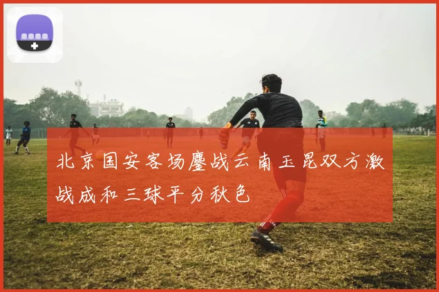 北京国安客场鏖战云南玉昆双方激战成和三球平分秋色