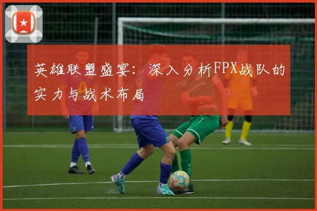 英雄联盟盛宴：深入分析FPX战队的实力与战术布局