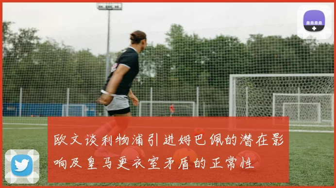 欧文谈利物浦引进姆巴佩的潜在影响及皇马更衣室矛盾的正常性