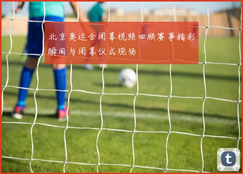北京奥运会闭幕视频回顾赛事精彩瞬间与闭幕仪式现场